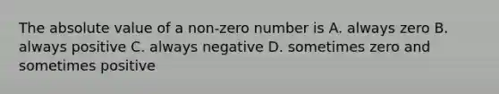 The absolute value of a non-zero number is A. always zero B. always positive C. always negative D. sometimes zero and sometimes positive