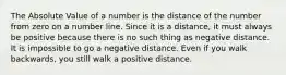 The Absolute Value of a number is the distance of the number from zero on a number line. Since it is a distance, it must always be positive because there is no such thing as negative distance. It is impossible to go a negative distance. Even if you walk backwards, you still walk a positive distance.