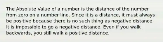 The <a href='https://www.questionai.com/knowledge/kbbTh4ZPeb-absolute-value' class='anchor-knowledge'>absolute value</a> of a number is the distance of the number from zero on a <a href='https://www.questionai.com/knowledge/kXggUsi0FB-number-line' class='anchor-knowledge'>number line</a>. Since it is a distance, it must always be positive because there is no such thing as negative distance. It is impossible to go a negative distance. Even if you walk backwards, you still walk a positive distance.