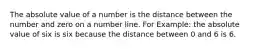 The absolute value of a number is the distance between the number and zero on a number line. For Example: the absolute value of six is six because the distance between 0 and 6 is 6.