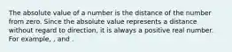 The absolute value of a number is the distance of the number from zero. Since the absolute value represents a distance without regard to direction, it is always a positive real number. For example, , and .