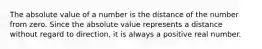 The absolute value of a number is the distance of the number from zero. Since the absolute value represents a distance without regard to direction, it is always a positive real number.