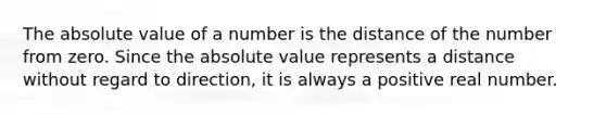 The absolute value of a number is the distance of the number from zero. Since the absolute value represents a distance without regard to direction, it is always a positive real number.