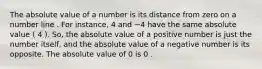 The absolute value of a number is its distance from zero on a number line . For instance, 4 and −4 have the same absolute value ( 4 ). So, the absolute value of a positive number is just the number itself, and the absolute value of a negative number is its opposite. The absolute value of 0 is 0 .