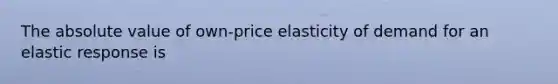 The absolute value of own-price elasticity of demand for an elastic response is