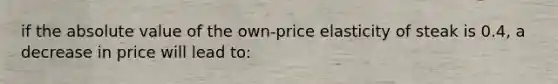 if the absolute value of the own-price elasticity of steak is 0.4, a decrease in price will lead to: