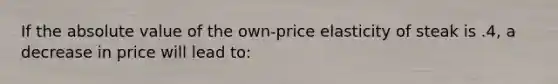 If the absolute value of the own-price elasticity of steak is .4, a decrease in price will lead to: