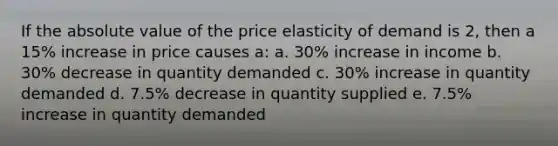 If the absolute value of the price elasticity of demand is 2, then a 15% increase in price causes a: a. 30% increase in income b. 30% decrease in quantity demanded c. 30% increase in quantity demanded d. 7.5% decrease in quantity supplied e. 7.5% increase in quantity demanded