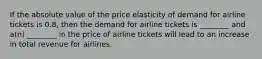 If the absolute value of the price elasticity of demand for airline tickets is 0.8, then the demand for airline tickets is ________ and a(n) ________ in the price of airline tickets will lead to an increase in total revenue for airlines.