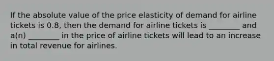 If the <a href='https://www.questionai.com/knowledge/kbbTh4ZPeb-absolute-value' class='anchor-knowledge'>absolute value</a> of the price elasticity of demand for airline tickets is 0.8, then the demand for airline tickets is ________ and a(n) ________ in the price of airline tickets will lead to an increase in total revenue for airlines.