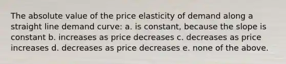 The absolute value of the price elasticity of demand along a straight line demand curve: a. is constant, because the slope is constant b. increases as price decreases c. decreases as price increases d. decreases as price decreases e. none of the above.