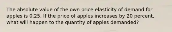 The absolute value of the own price elasticity of demand for apples is 0.25. If the price of apples increases by 20 percent, what will happen to the quantity of apples demanded?