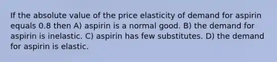 If the <a href='https://www.questionai.com/knowledge/kbbTh4ZPeb-absolute-value' class='anchor-knowledge'>absolute value</a> of the price elasticity of demand for aspirin equals 0.8 then A) aspirin is a normal good. B) the demand for aspirin is inelastic. C) aspirin has few substitutes. D) the demand for aspirin is elastic.