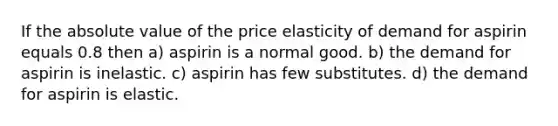 If the absolute value of the price elasticity of demand for aspirin equals 0.8 then a) aspirin is a normal good. b) the demand for aspirin is inelastic. c) aspirin has few substitutes. d) the demand for aspirin is elastic.