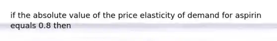 if the absolute value of the price elasticity of demand for aspirin equals 0.8 then