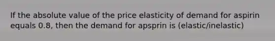 If the absolute value of the price elasticity of demand for aspirin equals 0.8, then the demand for apsprin is (elastic/inelastic)