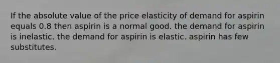 If the absolute value of the price elasticity of demand for aspirin equals 0.8 then aspirin is a normal good. the demand for aspirin is inelastic. the demand for aspirin is elastic. aspirin has few substitutes.