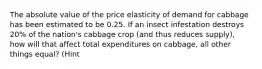 The absolute value of the price elasticity of demand for cabbage has been estimated to be 0.25. If an insect infestation destroys 20% of the nation's cabbage crop (and thus reduces supply), how will that affect total expenditures on cabbage, all other things equal? (Hint