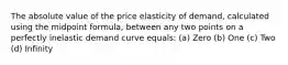 The absolute value of the price elasticity of demand, calculated using the midpoint formula, between any two points on a perfectly inelastic demand curve equals: (a) Zero (b) One (c) Two (d) Infinity