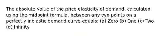 The <a href='https://www.questionai.com/knowledge/kbbTh4ZPeb-absolute-value' class='anchor-knowledge'>absolute value</a> of the price elasticity of demand, calculated using the <a href='https://www.questionai.com/knowledge/krQgbthmAm-midpoint-formula' class='anchor-knowledge'>midpoint formula</a>, between any two points on a perfectly inelastic demand curve equals: (a) Zero (b) One (c) Two (d) Infinity