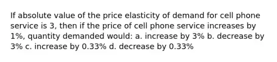 If absolute value of the price elasticity of demand for cell phone service is 3, then if the price of cell phone service increases by 1%, quantity demanded would: a. increase by 3% b. decrease by 3% c. increase by 0.33% d. decrease by 0.33%