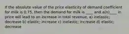 If the absolute value of the price elasticity of demand coefficient for milk is 0.75, then the demand for milk is ____ and a(n)____ in price will lead to an increase in total revenue. a) inelastic; decrease b) elastic; increase c) inelastic; increase d) elastic; decrease