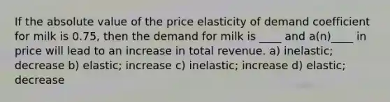 If the absolute value of the price elasticity of demand coefficient for milk is 0.75, then the demand for milk is ____ and a(n)____ in price will lead to an increase in total revenue. a) inelastic; decrease b) elastic; increase c) inelastic; increase d) elastic; decrease