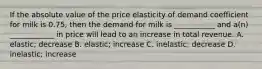 If the absolute value of the price elasticity of demand coefficient for milk is 0.75, then the demand for milk is ___________ and a(n) ____________ in price will lead to an increase in total revenue. A. elastic; decrease B. elastic; increase C. inelastic; decrease D. inelastic; increase