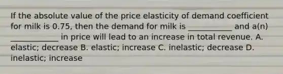 If the absolute value of the price elasticity of demand coefficient for milk is 0.75, then the demand for milk is ___________ and a(n) ____________ in price will lead to an increase in total revenue. A. elastic; decrease B. elastic; increase C. inelastic; decrease D. inelastic; increase