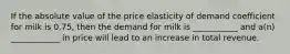 If the absolute value of the price elasticity of demand coefficient for milk is 0.75, then the demand for milk is ___________ and a(n) ____________ in price will lead to an increase in total revenue.