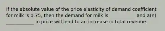 If the absolute value of the price elasticity of demand coefficient for milk is 0.75, then the demand for milk is ___________ and a(n) ____________ in price will lead to an increase in total revenue.