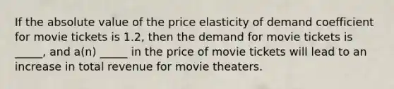 If the absolute value of the price elasticity of demand coefficient for movie tickets is 1.2, then the demand for movie tickets is _____, and a(n) _____ in the price of movie tickets will lead to an increase in total revenue for movie theaters.