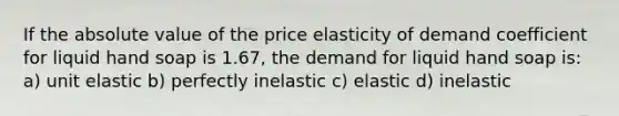 If the absolute value of the price elasticity of demand coefficient for liquid hand soap is 1.67, the demand for liquid hand soap is: a) unit elastic b) perfectly inelastic c) elastic d) inelastic