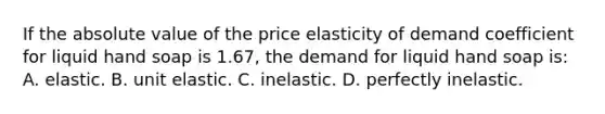 If the absolute value of the price elasticity of demand coefficient for liquid hand soap is 1.67, the demand for liquid hand soap is: A. elastic. B. unit elastic. C. inelastic. D. perfectly inelastic.