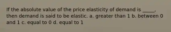 If the absolute value of the price elasticity of demand is _____, then demand is said to be elastic. a. greater than 1 b. between 0 and 1 c. equal to 0 d. equal to 1