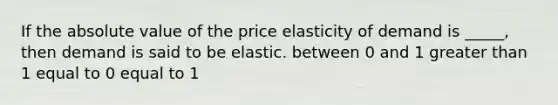 If the absolute value of the price elasticity of demand is _____, then demand is said to be elastic. between 0 and 1 greater than 1 equal to 0 equal to 1