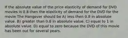 If the absolute value of the price elasticity of demand for DVD movies is 0.8 then the elasticity of demand for the DVD for the movie The Hangover should be A) less then 0.8 in absolute value. B) greater than 0.8 in absolute value. C) equal to 1 in absolute value. D) equal to zero because the DVD of this movie has been out for several years.