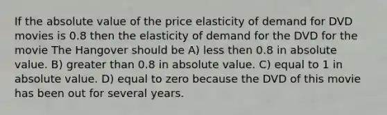 If the absolute value of the price elasticity of demand for DVD movies is 0.8 then the elasticity of demand for the DVD for the movie The Hangover should be A) less then 0.8 in absolute value. B) greater than 0.8 in absolute value. C) equal to 1 in absolute value. D) equal to zero because the DVD of this movie has been out for several years.