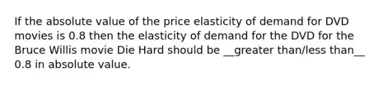 If the absolute value of the price elasticity of demand for DVD movies is 0.8 then the elasticity of demand for the DVD for the Bruce Willis movie Die Hard should be __greater than/less than__ 0.8 in absolute value.