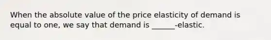 When the absolute value of the price elasticity of demand is equal to one, we say that demand is ______-elastic.