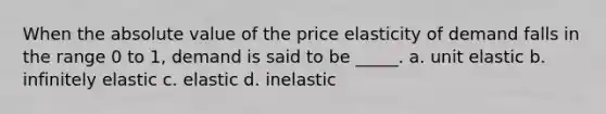 When the absolute value of the price elasticity of demand falls in the range 0 to 1, demand is said to be _____. a. unit elastic b. infinitely elastic c. elastic d. inelastic