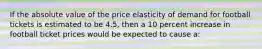 If the absolute value of the price elasticity of demand for football tickets is estimated to be 4.5, then a 10 percent increase in football ticket prices would be expected to cause a: