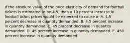 If the absolute value of the price elasticity of demand for football tickets is estimated to be 4.5, then a 10 percent increase in football ticket prices would be expected to cause a: A. 4.5 percent decrease in quantity demanded. B. 4.5 percent increase in quantity demanded. C. 45 percent decrease in quantity demanded. D. 45 percent increase in quantity demanded. E. 450 percent increase in quantity demanded