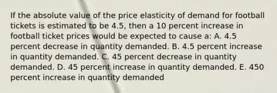 If the absolute value of the price elasticity of demand for football tickets is estimated to be 4.5, then a 10 percent increase in football ticket prices would be expected to cause a: A. 4.5 percent decrease in quantity demanded. B. 4.5 percent increase in quantity demanded. C. 45 percent decrease in quantity demanded. D. 45 percent increase in quantity demanded. E. 450 percent increase in quantity demanded