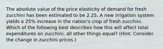 The absolute value of the price elasticity of demand for fresh zucchini has been estimated to be 2.25. A new irrigation system yields a 25% increase in the nation's crop of fresh zucchini. Which of the following best describes how this will affect total expenditures on zucchini, all other things equal? (Hint: Consider the change in zucchini prices.)