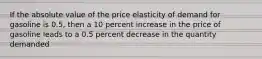 If the absolute value of the price elasticity of demand for gasoline is 0.5, then a 10 percent increase in the price of gasoline leads to a 0.5 percent decrease in the quantity demanded