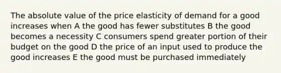 The absolute value of the price elasticity of demand for a good increases when A the good has fewer substitutes B the good becomes a necessity C consumers spend greater portion of their budget on the good D the price of an input used to produce the good increases E the good must be purchased immediately