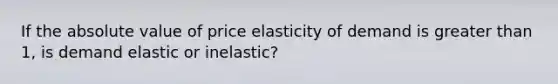 If the absolute value of price elasticity of demand is greater than 1, is demand elastic or inelastic?