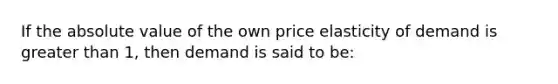 If the absolute value of the own price elasticity of demand is greater than 1, then demand is said to be: