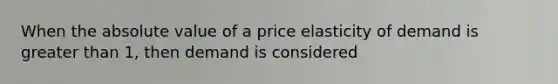 When the absolute value of a price elasticity of demand is greater than 1, then demand is considered